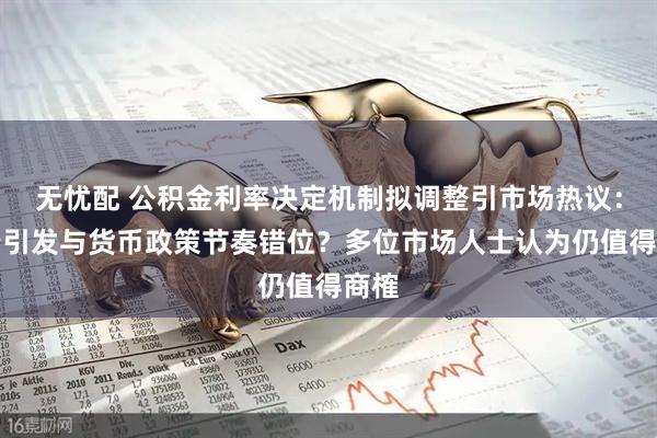 无忧配 公积金利率决定机制拟调整引市场热议：会否引发与货币政策节奏错位？多位市场人士认为仍值得商榷