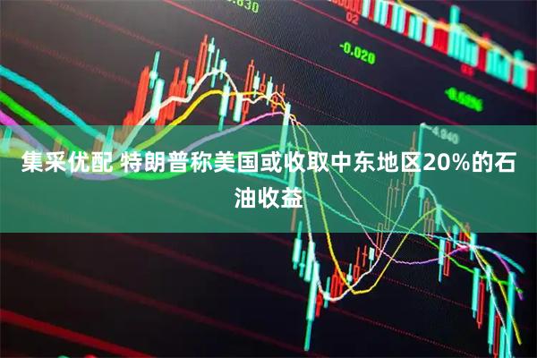 集采优配 特朗普称美国或收取中东地区20%的石油收益