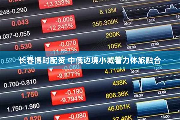 长春博时配资 中俄边境小城着力体旅融合