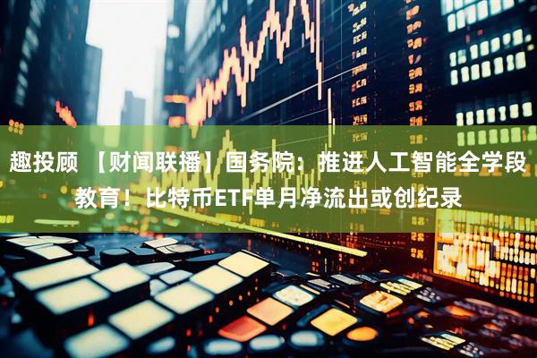 趣投顾 【财闻联播】国务院：推进人工智能全学段教育！比特币ETF单月净流出或创纪录