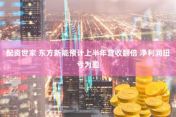 配资世家 东方新能预计上半年营收翻倍 净利润扭亏为盈