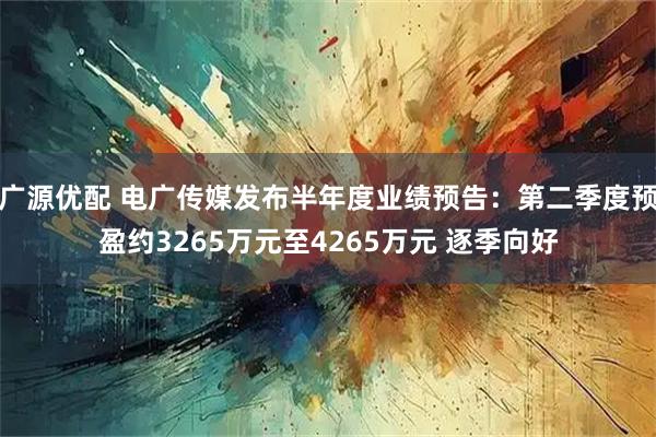 广源优配 电广传媒发布半年度业绩预告：第二季度预盈约3265万元至4265万元 逐季向好