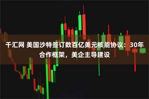 千汇网 美国沙特签订数百亿美元核能协议：30年合作框架，美企主导建设