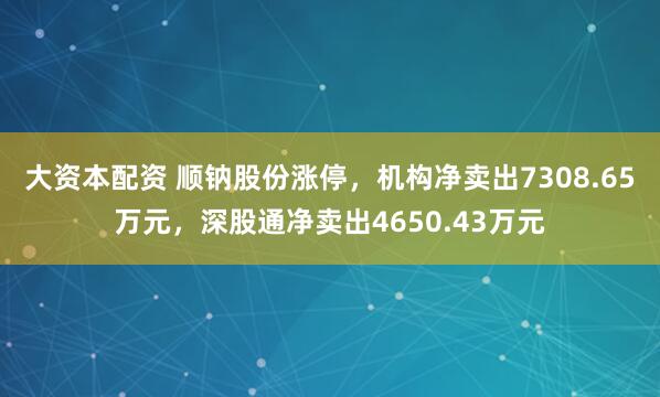 大资本配资 顺钠股份涨停，机构净卖出7308.65万元，深股通净卖出4650.43万元