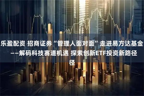 乐盈配资 招商证券“管理人面对面”走进易方达基金  ——解码科技赛道机遇 探索创新ETF投资新路径