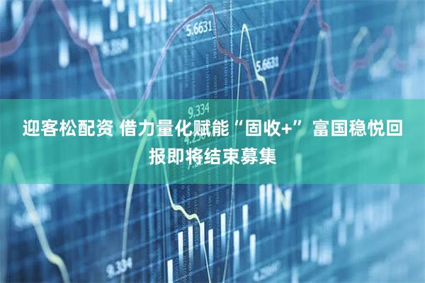 迎客松配资 借力量化赋能“固收+” 富国稳悦回报即将结束募集